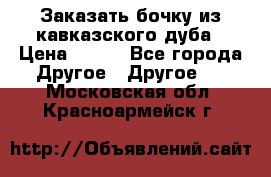 Заказать бочку из кавказского дуба › Цена ­ 100 - Все города Другое » Другое   . Московская обл.,Красноармейск г.